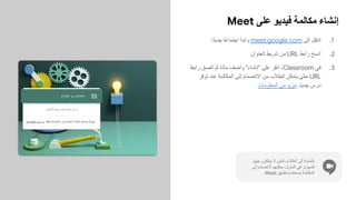 Meet ‫ﻋﻠﻰ‬ ‫ﻓﯾدﯾو‬ ‫ﻣﻛﺎﻟﻣﺔ‬ ‫إﻧﺷﺎء‬
.1
‫ًا‬‫د‬‫ﺟدﯾ‬ ‫ًﺎ‬‫ﻋ‬‫اﺟﺗﻣﺎ‬ ‫واﺑدأ‬ meet.google.com ‫إﻟﻰ‬ ‫ِل‬‫ﻘ‬‫اﻧﺗ‬
.2
‫اﻟﻌﻧوان‬ ‫ﺷرﯾط‬ ‫ﻣن‬ URL ‫راﺑط‬ ‫اﻧﺳﺦ‬
.3
‫راﺑط‬ ‫اﻟﺻق‬ ّ‫م‬‫ﺛ‬ ‫ّة‬‫د‬‫ﻣﺎ‬ ‫ف‬ ِ‫وأﺿ‬ "‫"إﻧﺷﺎء‬ ‫ﻋﻠﻰ‬ ‫اﻧﻘر‬ ،Classroom ‫ﻓﻲ‬
‫ّر‬‫ﻓ‬‫ﺗو‬ ‫ﻋﻧد‬ ‫اﻟﻣﻛﺎﻟﻣﺔ‬ ‫إﻟﻰ‬ ‫اﻻﻧﺿﻣﺎم‬ ‫ﻣن‬ ‫اﻟطﻼب‬ ‫ّن‬‫ﻛ‬‫ﯾﺗﻣ‬ ‫ّﻰ‬‫ﺗ‬‫ﺣ‬ URL
‫اﻟﻣﻌﻠوﻣﺎت‬ ‫ﻣن‬ ‫ﻣزﯾد‬ .‫ﺟدﯾد‬ ‫درس‬
‫ﺟﮭﺎز‬ ‫ﯾﻣﻠﻛون‬ ‫ﻻ‬ ‫اﻟذﯾن‬ ‫اﻟطﻼب‬ ‫إﻟﻰ‬ ‫ﺑﺎﻟﻧﺳﺑﺔ‬
‫إﻟﻰ‬ ‫اﻻﻧﺿﻣﺎم‬ ‫ﯾﻣﻛﻧﮭم‬ ،‫اﻟﻣﻧزل‬ ‫ﻓﻲ‬ ‫ﻛﻣﺑﯾوﺗر‬
.Meet ‫ﺗطﺑﯾق‬ ‫ﺑﺎﺳﺗﺧدام‬ ‫اﻟﻣﻛﺎﻟﻣﺔ‬
 