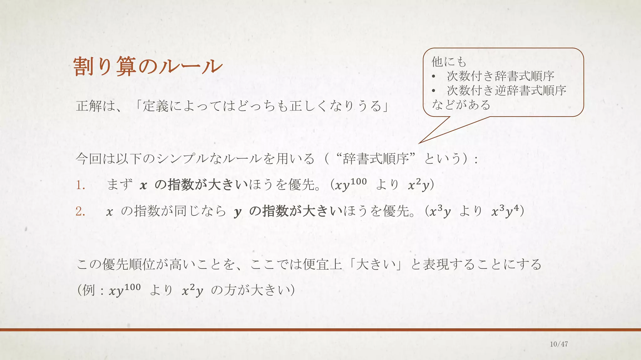 割り算のルール
正解は、「定義によってはどっちも正しくなりうる」
今回は以下のシンプルなルールを用いる (“辞書式順序”という)：
1. まず 𝒙 の指数が大きいほうを優先。(𝑥𝑦100 より 𝑥2𝑦)
2. 𝑥 の指数が同じなら 𝒚 の指数が大きいほうを優先。(𝑥3
𝑦 より 𝑥3
𝑦4
)
この優先順位が高いことを、ここでは便宜上「大きい」と表現することにする
(例：𝑥𝑦100 より 𝑥2𝑦 の方が大きい)
他にも
• 次数付き辞書式順序
• 次数付き逆辞書式順序
などがある
10/47
 