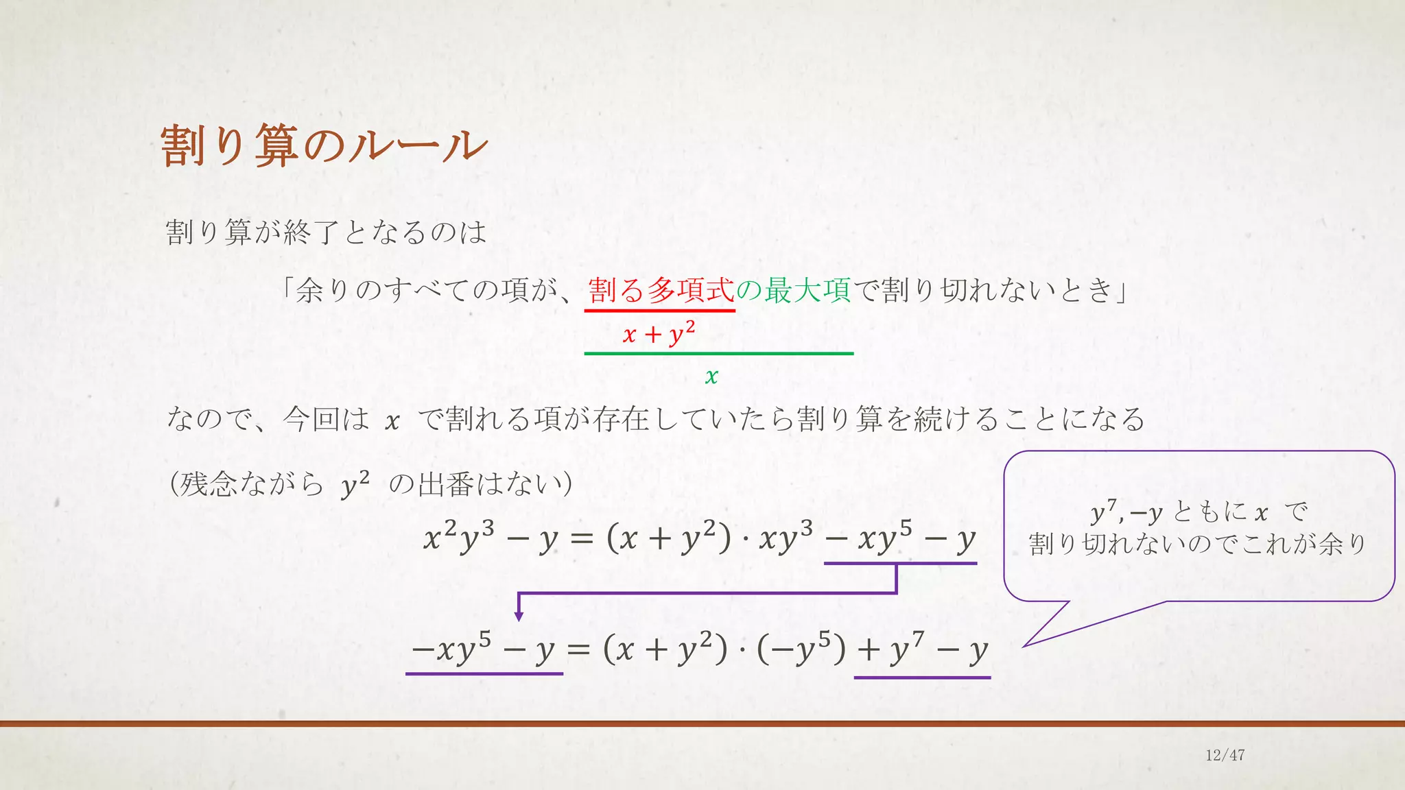 割り算のルール
割り算が終了となるのは
「余りのすべての項が、割る多項式の最大項で割り切れないとき」
なので、今回は 𝑥 で割れる項が存在していたら割り算を続けることになる
(残念ながら 𝑦2
の出番はない)
𝑥2𝑦3 − 𝑦 = 𝑥 + 𝑦2 ⋅ 𝑥𝑦3 − 𝑥𝑦5 − 𝑦
−𝑥𝑦5
− 𝑦 = 𝑥 + 𝑦2
⋅ −𝑦5
+ 𝑦7
− 𝑦
𝑥 + 𝑦2
𝑥
𝑦7
, −𝑦 ともに 𝑥 で
割り切れないのでこれが余り
12/47
 