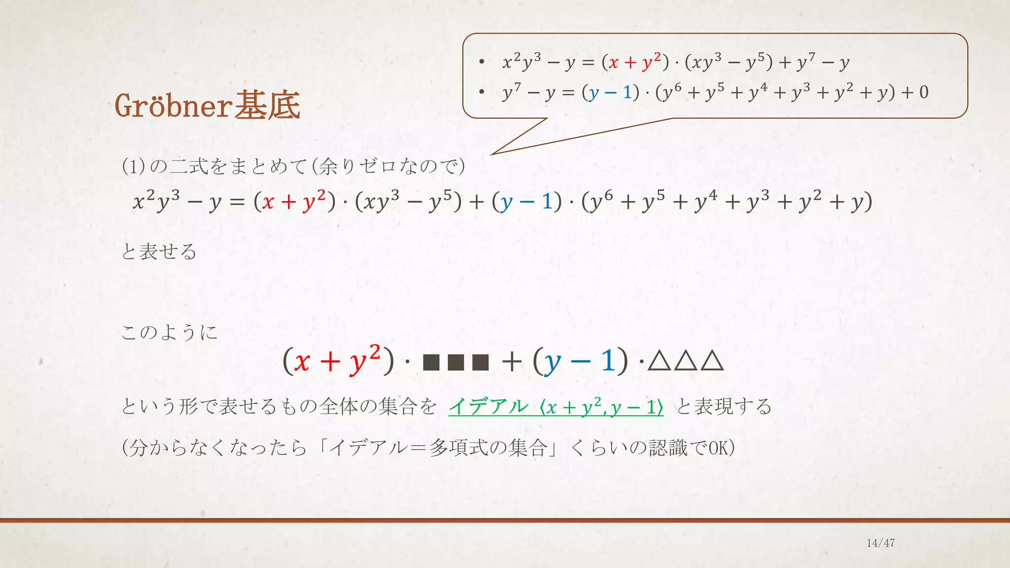 Gröbner基底
(1)の二式をまとめて(余りゼロなので)
𝑥2
𝑦3
− 𝑦 = 𝑥 + 𝑦2
⋅ 𝑥𝑦3
− 𝑦5
+ 𝑦 − 1 ⋅ 𝑦6
+ 𝑦5
+ 𝑦4
+ 𝑦3
+ 𝑦2
+ 𝑦
と表せる
このように
𝑥 + 𝑦2
⋅ ∎∎∎ + 𝑦 − 1 ⋅△△△
という形で表せるもの全体の集合を イデアル 𝑥 + 𝑦2
, 𝑦 − 1 と表現する
(分からなくなったら「イデアル＝多項式の集合」くらいの認識でOK)
• 𝑥2
𝑦3
− 𝑦 = 𝑥 + 𝑦2
⋅ 𝑥𝑦3
− 𝑦5
+ 𝑦7
− 𝑦
• 𝑦7
− 𝑦 = 𝑦 − 1 ⋅ 𝑦6
+ 𝑦5
+ 𝑦4
+ 𝑦3
+ 𝑦2
+ 𝑦 + 0
14/47
 