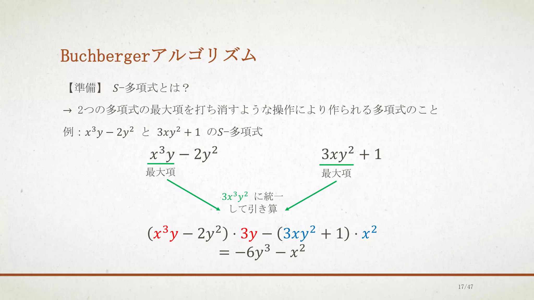Buchbergerアルゴリズム
【準備】 𝑆-多項式とは？
→ 2つの多項式の最大項を打ち消すような操作により作られる多項式のこと
例：𝑥3𝑦 − 2𝑦2 と 3𝑥𝑦2 + 1 の𝑆-多項式
𝑥3𝑦 − 2𝑦2 3𝑥𝑦2 + 1
最大項 最大項
3𝑥3
𝑦2
に統一
して引き算
𝑥3𝑦 − 2𝑦2 ⋅ 3𝑦 − 3𝑥𝑦2 + 1 ⋅ 𝑥2
= −6𝑦3
− 𝑥2
17/47
 