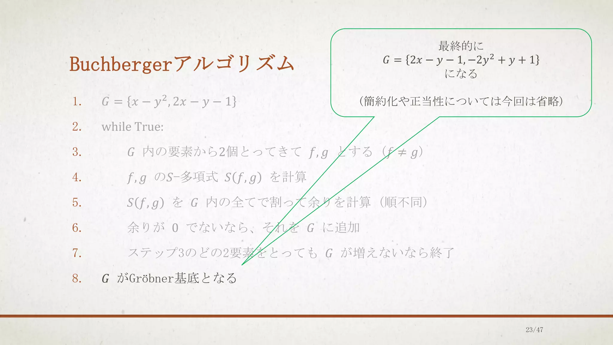 Buchbergerアルゴリズム
1. 𝐺 = 𝑥 − 𝑦2
, 2𝑥 − 𝑦 − 1
2. while True:
3. 𝐺 内の要素から2個とってきて 𝑓, 𝑔 とする (𝑓 ≠ 𝑔)
4. 𝑓, 𝑔 の𝑆-多項式 𝑆 𝑓, 𝑔 を計算
5. 𝑆 𝑓, 𝑔 を 𝐺 内の全てで割って余りを計算 (順不同)
6. 余りが 0 でないなら、それを 𝐺 に追加
7. ステップ3のどの2要素をとっても 𝐺 が増えないなら終了
8. 𝐺 がGröbner基底となる
最終的に
𝐺 = 2𝑥 − 𝑦 − 1, −2𝑦2
+ 𝑦 + 1
になる
(簡約化や正当性については今回は省略)
23/47
 