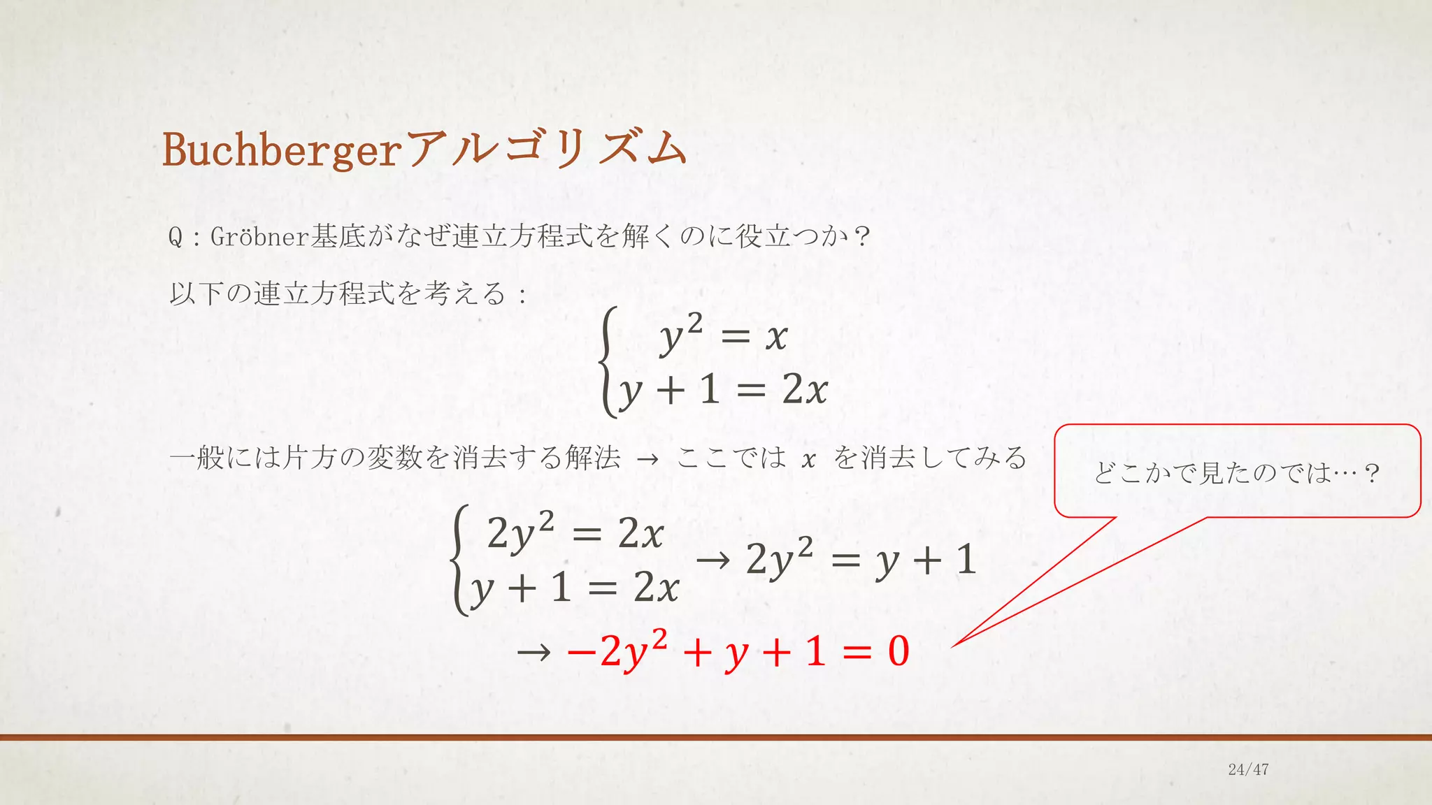 Buchbergerアルゴリズム
Q：Gröbner基底がなぜ連立方程式を解くのに役立つか？
以下の連立方程式を考える：
ቊ
𝑦2
= 𝑥
𝑦 + 1 = 2𝑥
一般には片方の変数を消去する解法 → ここでは 𝑥 を消去してみる
ቊ
2𝑦2
= 2𝑥
𝑦 + 1 = 2𝑥
→ 2𝑦2
= 𝑦 + 1
→ −2𝑦2
+ 𝑦 + 1 = 0
どこかで見たのでは…？
24/47
 