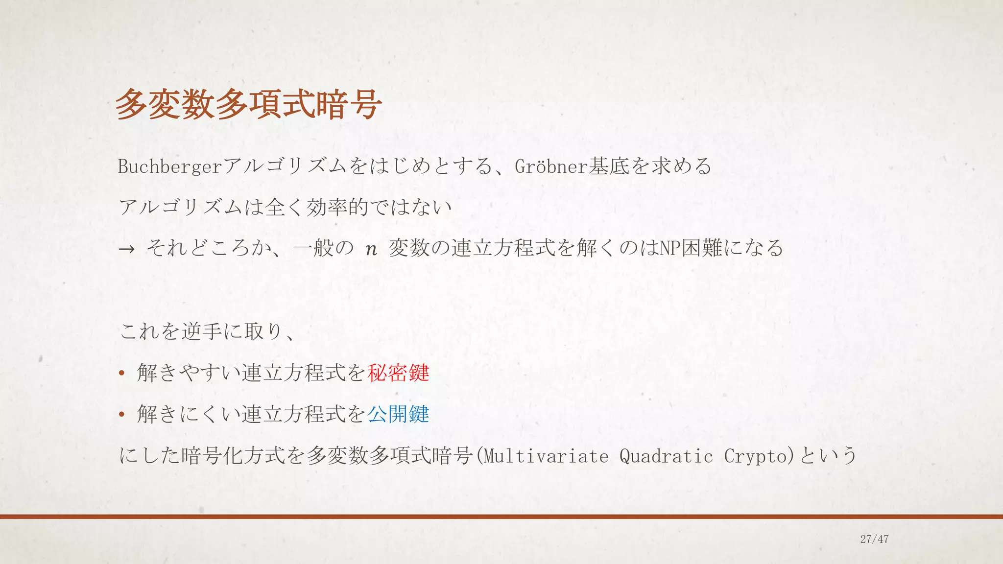 多変数多項式暗号
Buchbergerアルゴリズムをはじめとする、Gröbner基底を求める
アルゴリズムは全く効率的ではない
→ それどころか、一般の 𝑛 変数の連立方程式を解くのはNP困難になる
これを逆手に取り、
• 解きやすい連立方程式を秘密鍵
• 解きにくい連立方程式を公開鍵
にした暗号化方式を多変数多項式暗号(Multivariate Quadratic Crypto)という
27/47
 