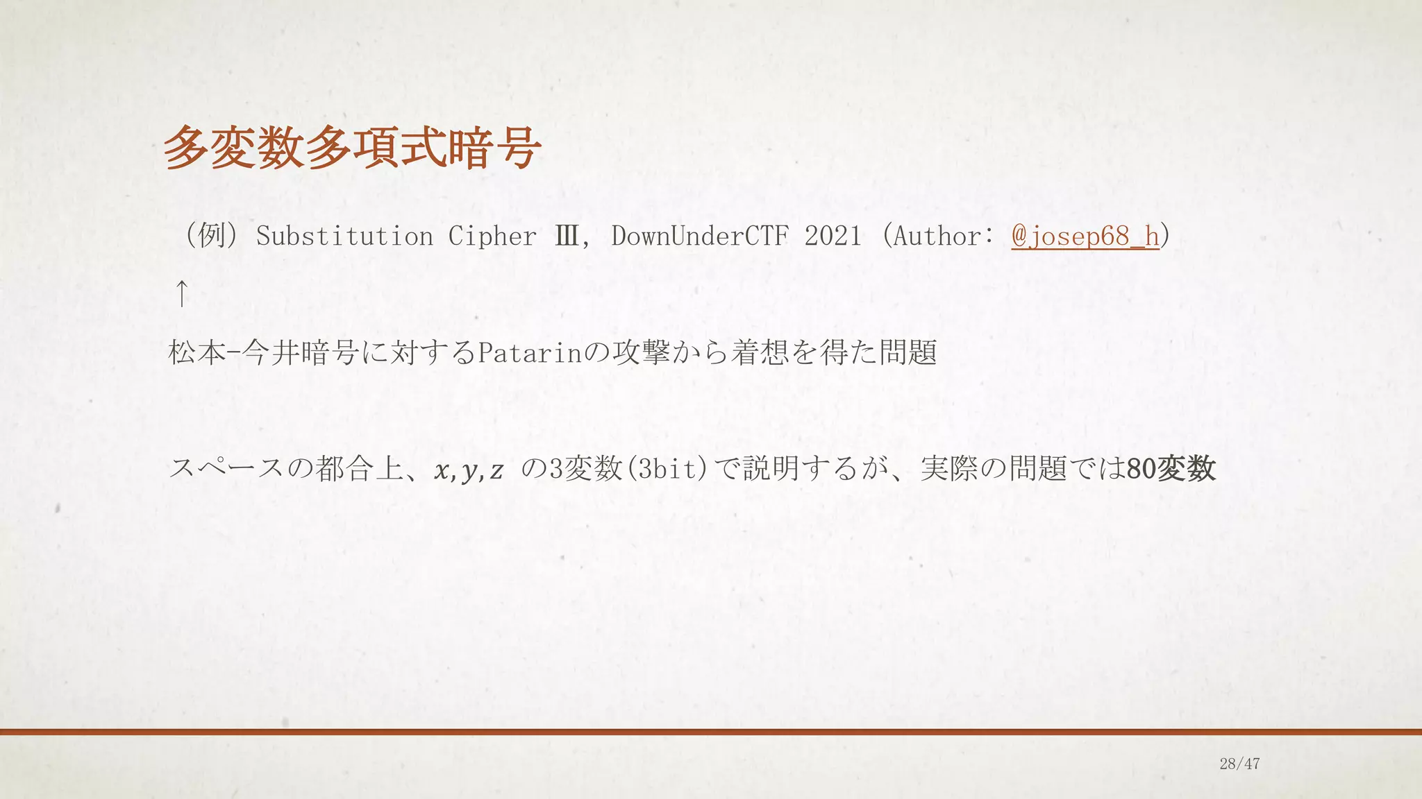 多変数多項式暗号
（例）Substitution Cipher Ⅲ, DownUnderCTF 2021 (Author: @josep68_h)
↑
松本-今井暗号に対するPatarinの攻撃から着想を得た問題
スペースの都合上、𝑥, 𝑦, 𝑧 の3変数(3bit)で説明するが、実際の問題では80変数
28/47
 