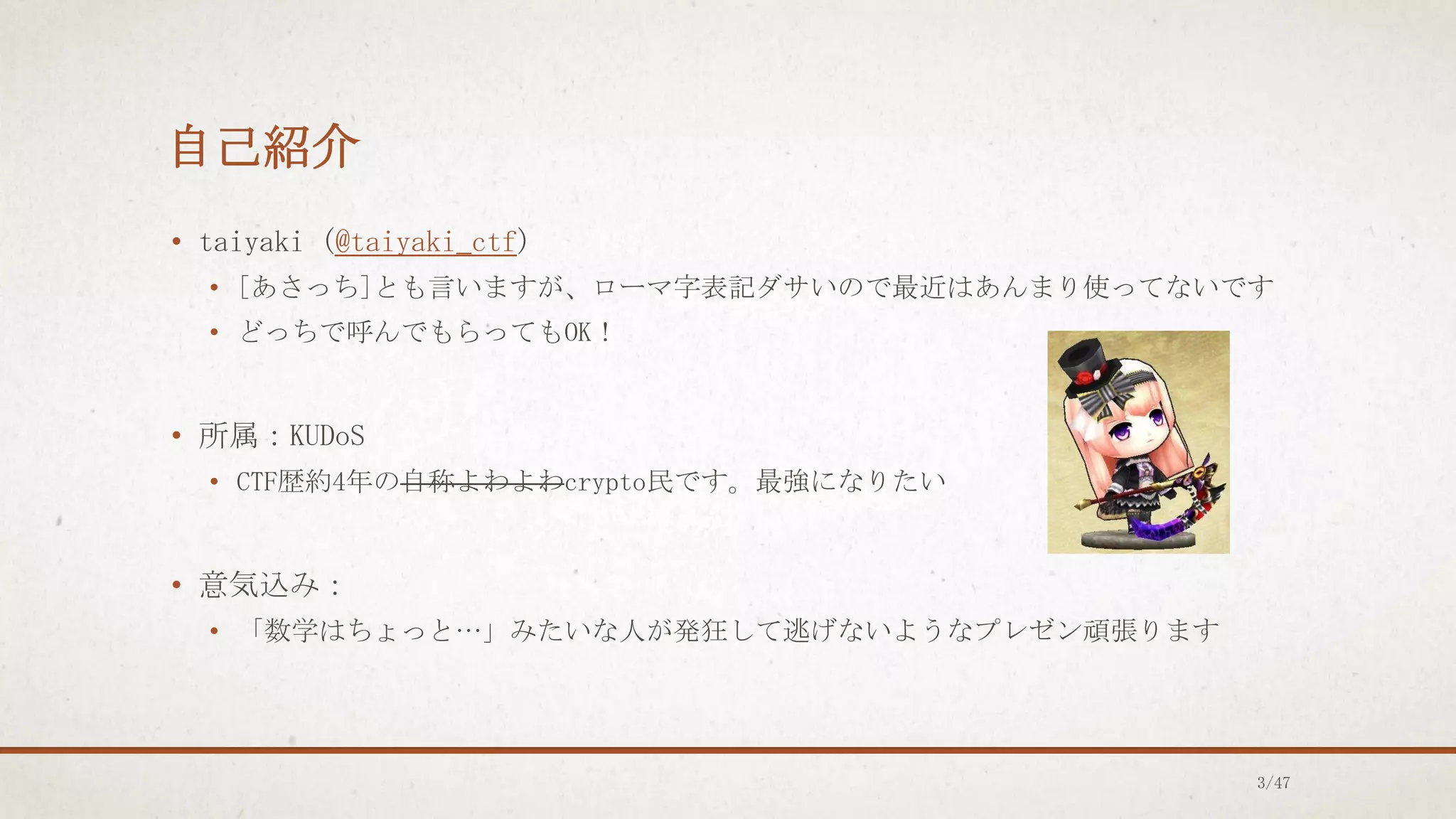 自己紹介
• taiyaki (@taiyaki_ctf)
• [あさっち]とも言いますが、ローマ字表記ダサいので最近はあんまり使ってないです
• どっちで呼んでもらってもOK！
• 所属：KUDoS
• CTF歴約4年の自称よわよわcrypto民です。最強になりたい
• 意気込み：
• 「数学はちょっと…」みたいな人が発狂して逃げないようなプレゼン頑張ります
3/47
 