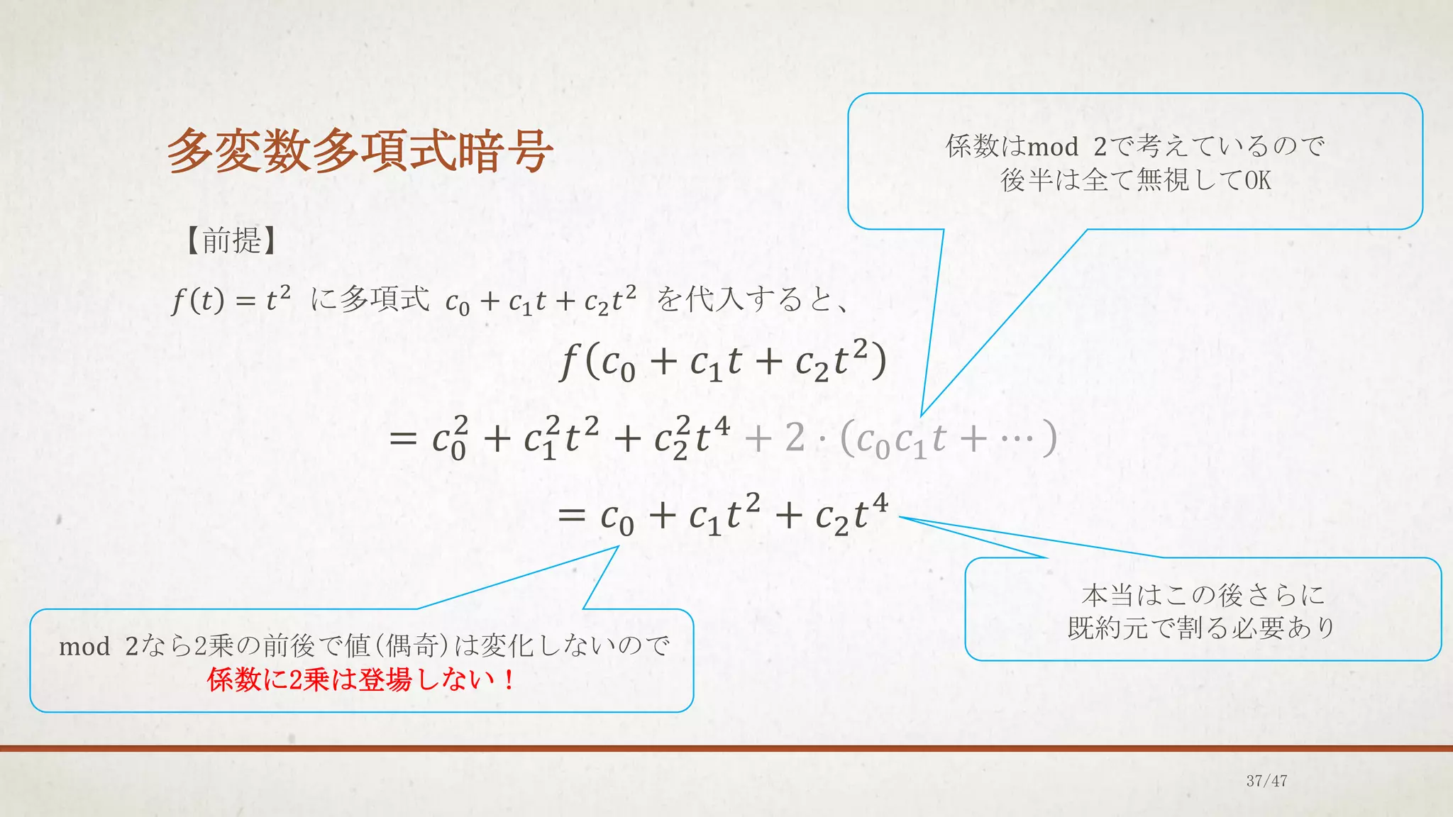 多変数多項式暗号
【前提】
𝑓 𝑡 = 𝑡2 に多項式 𝑐0 + 𝑐1𝑡 + 𝑐2𝑡2 を代入すると、
𝑓 𝑐0 + 𝑐1𝑡 + 𝑐2𝑡2
= 𝑐0
2
+ 𝑐1
2
𝑡2 + 𝑐2
2
𝑡4 + 2 ⋅ 𝑐0𝑐1𝑡 + ⋯
= 𝑐0 + 𝑐1𝑡2 + 𝑐2𝑡4
係数はmod 2で考えているので
後半は全て無視してOK
本当はこの後さらに
既約元で割る必要あり
mod 2なら2乗の前後で値(偶奇)は変化しないので
係数に2乗は登場しない！
37/47
 