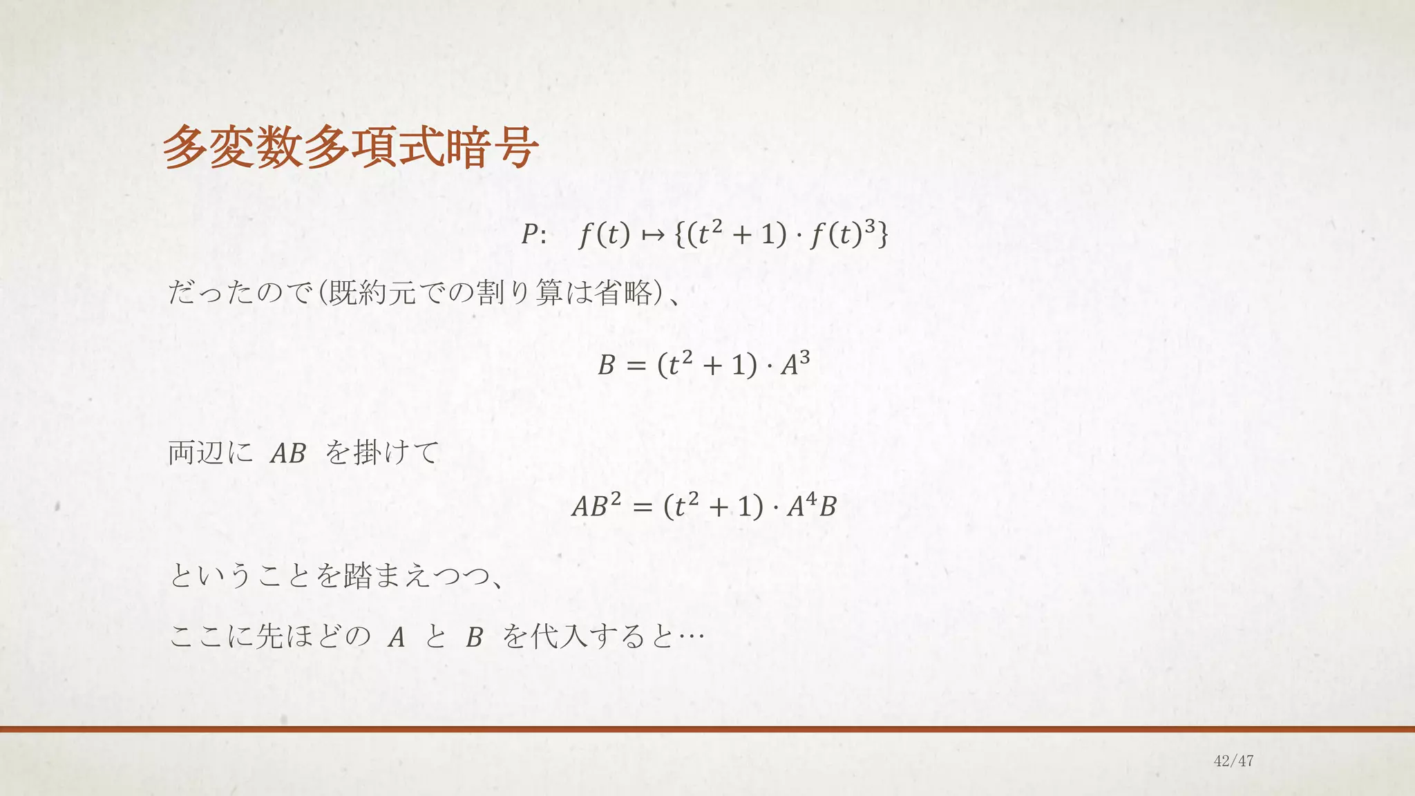多変数多項式暗号
𝑃: 𝑓 𝑡 ↦ 𝑡2
+ 1 ⋅ 𝑓 𝑡 3
だったので(既約元での割り算は省略)、
𝐵 = 𝑡2 + 1 ⋅ 𝐴3
両辺に 𝐴𝐵 を掛けて
𝐴𝐵2
= 𝑡2
+ 1 ⋅ 𝐴4
𝐵
ということを踏まえつつ、
ここに先ほどの 𝐴 と 𝐵 を代入すると…
42/47
 