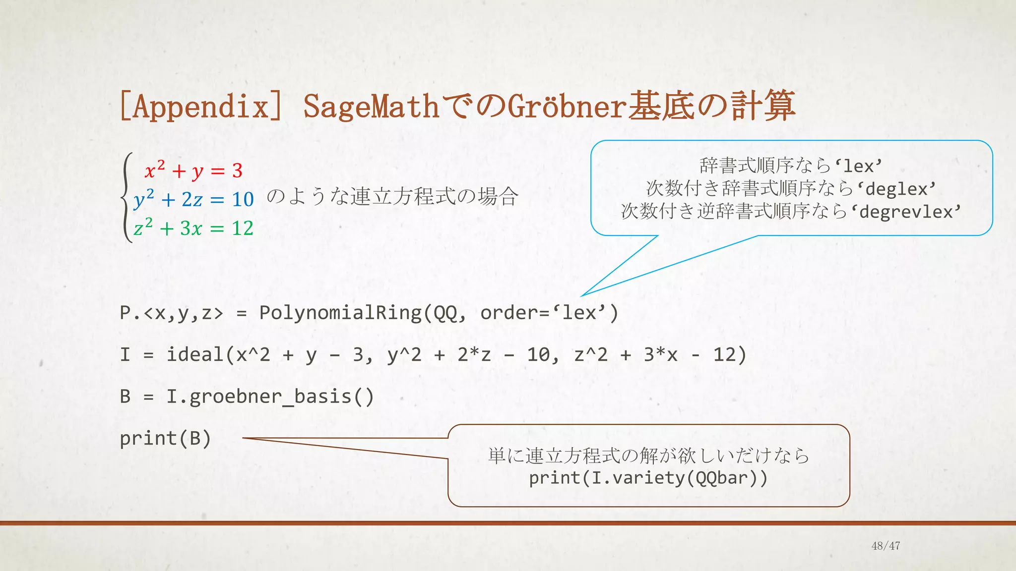 [Appendix] SageMathでのGröbner基底の計算
൞
𝑥2
+ 𝑦 = 3
𝑦2 + 2𝑧 = 10
𝑧2
+ 3𝑥 = 12
のような連立方程式の場合
P.<x,y,z> = PolynomialRing(QQ, order=‘lex’)
I = ideal(x^2 + y – 3, y^2 + 2*z – 10, z^2 + 3*x - 12)
B = I.groebner_basis()
print(B)
辞書式順序なら‘lex’
次数付き辞書式順序なら‘deglex’
次数付き逆辞書式順序なら‘degrevlex’
単に連立方程式の解が欲しいだけなら
print(I.variety(QQbar))
48/47
 