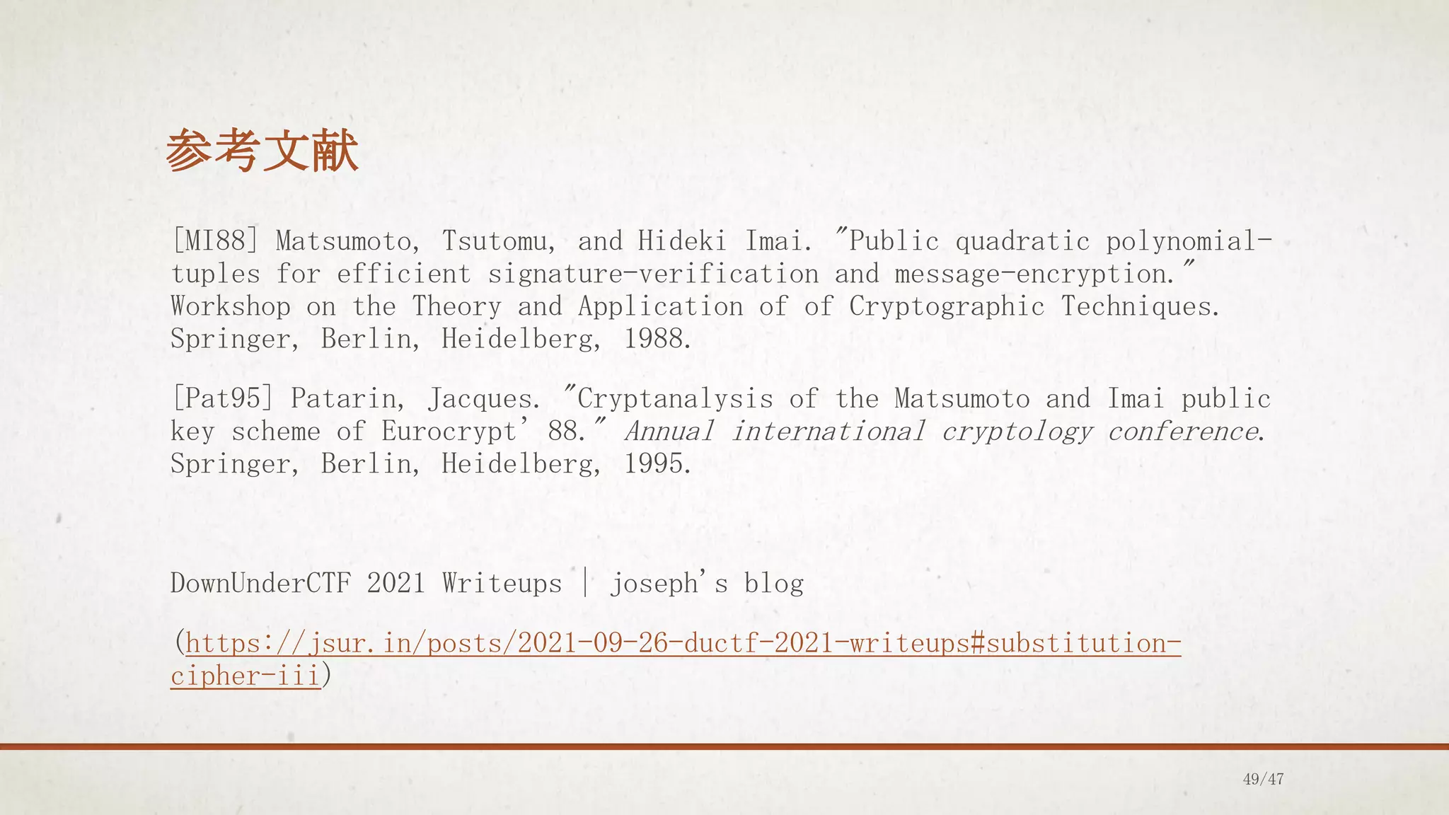 参考文献
[MI88] Matsumoto, Tsutomu, and Hideki Imai. "Public quadratic polynomial-
tuples for efficient signature-verification and message-encryption."
Workshop on the Theory and Application of of Cryptographic Techniques.
Springer, Berlin, Heidelberg, 1988.
[Pat95] Patarin, Jacques. "Cryptanalysis of the Matsumoto and Imai public
key scheme of Eurocrypt’88." Annual international cryptology conference.
Springer, Berlin, Heidelberg, 1995.
DownUnderCTF 2021 Writeups | joseph's blog
(https://jsur.in/posts/2021-09-26-ductf-2021-writeups#substitution-
cipher-iii)
49/47
 