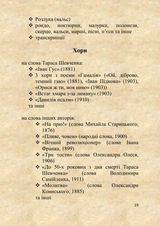 19
 Розлука (вальс)
 рондо, ноктюрни, мазурки, полонези,
скерцо, вальси, марші, пісні, п’єси та інше
 транскрипції
Хори
на слова Тараса Шевченка:
 «Іван Гус» (1881)
 3 хори з поеми «Гамалія» («Ой, діброво,
темний гаю» (1881), «Іван Підкова» (1903),
«Орися ж ти, моя ниво» (1903))
 «Встає хмара з-за лиману» (1903)
 «Давидів псалм» (1910)
та інші
на слова інших авторів:
 «На прю!» (слова Михайла Старицького,
1876)
 «Пливе, човен» (народні слова, 1900)
 «Вічний революціонер» (слова Івана
Франка, 1899)
 «Три тости» (слова Олександра Олеся,
1906)
 «До 50-х роковин з дня смерті Тараса
Шевченка» (слова Володимира
Самійленка, 1911)
 «Молитва» (слова Олександра
Кониського, 1885)
та інші
 
