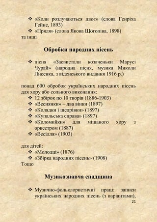 21
 «Коли розлучаються двоє» (слова Генріха
Гейне, 1893)
 «Пряля» (слова Якова Щоголіва, 1898)
та інші
Обробки народних пісень
 пісня «Засвистали козаченьки Марусі
Чурай» (народна пісня, музика Миколи
Лисенка, з віденського видання 1916 р.)
понад 600 обробок українських народних пісень
для хору або сольного виконання:
 12 збірок по 10 творів (1886-1903)
 «Веснянки» – два вінки (1897)
 «Колядки і щедрівки» (1897)
 «Купальська справа» (1897)
 «Коломийки» для мішаного хору з
оркестром (1887)
 «Весілля» (1903)
для дітей:
 «Молодці» (1876)
 «Збірка народних пісень» (1908)
Тощо
Музикознавча спадщина
 Музично-фольклористичні праці: записи
українських народних пісень (з варіантами),
 