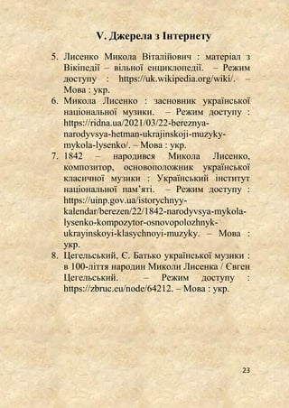 23
V. Джерела з Інтернету
5. Лисенко Микола Віталійович : матеріал з
Вікіпедії – вільної енциклопедії. – Режим
доступу : https://uk.wikipedia.org/wiki/. –
Мова : укр.
6. Микола Лисенко : засновник української
національної музики. – Режим доступу :
https://ridna.ua/2021/03/22-bereznya-
narodyvsya-hetman-ukrajinskoji-muzyky-
mykola-lysenko/. – Мова : укр.
7. 1842 – народився Микола Лисенко,
композитор, основоположник української
класичної музики : Український інститут
національної пам’яті. – Режим доступу :
https://uinp.gov.ua/istorychnyy-
kalendar/berezen/22/1842-narodyvsya-mykola-
lysenko-kompozytor-osnovopolozhnyk-
ukrayinskoyi-klasychnoyi-muzyky. – Мова :
укр.
8. Цегельський, Є. Батько української музики :
в 100-ліття народин Миколи Лисенка / Євген
Цегельський. – Режим доступу :
https://zbruc.eu/node/64212. – Мова : укр.
 
