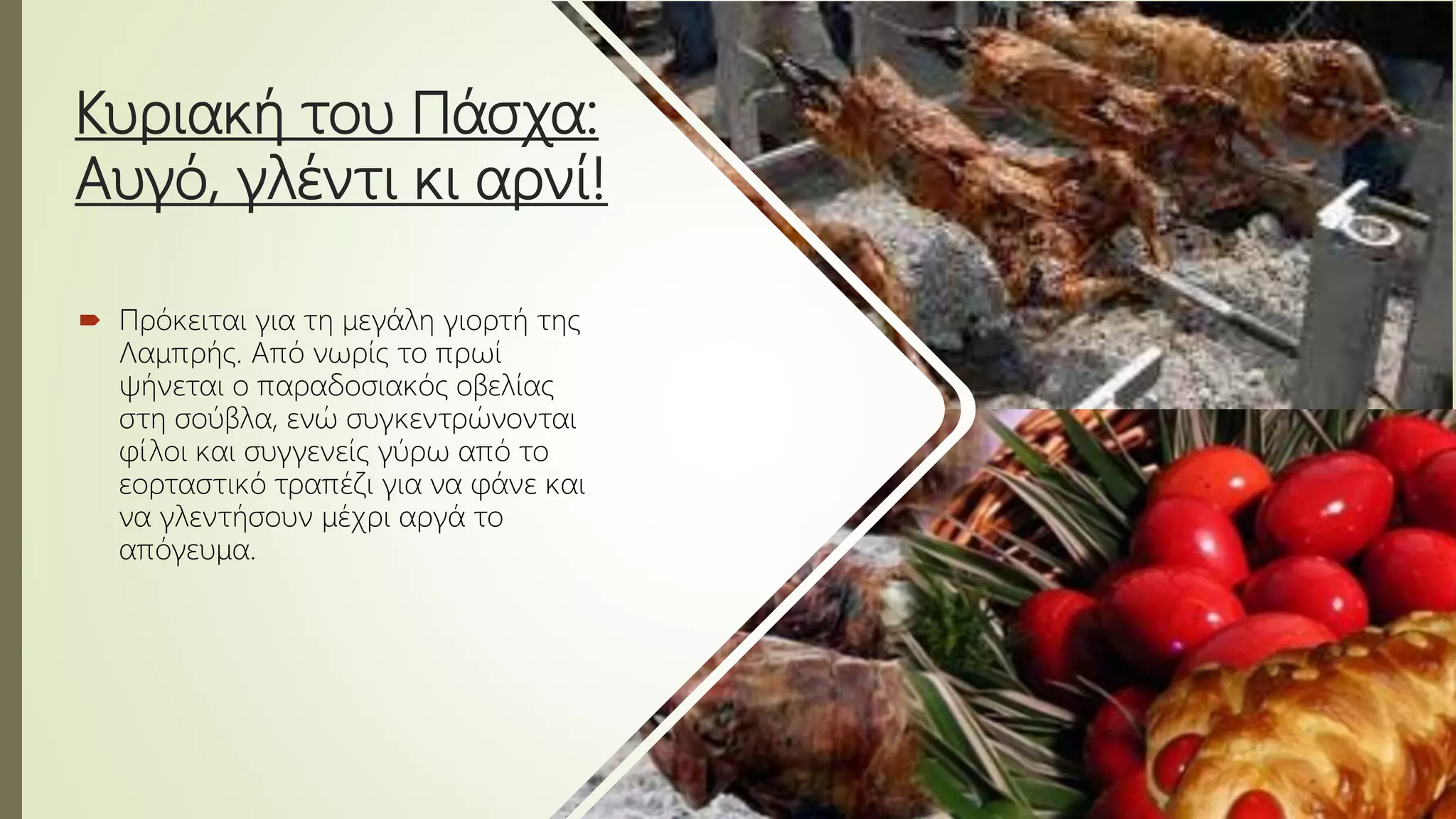 Κυριακή του Πάσχα:
Αυγό, γλέντι κι αρνί!
 Πρόκειται για τη μεγάλη γιορτή της
Λαμπρής. Από νωρίς το πρωί
ψήνεται ο παραδοσιακός οβελίας
στη σούβλα, ενώ συγκεντρώνονται
φίλοι και συγγενείς γύρω από το
εορταστικό τραπέζι για να φάνε και
να γλεντήσουν μέχρι αργά το
απόγευμα.
 