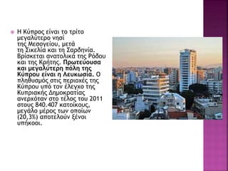  Η Κύπρος είναι το τρίτο
μεγαλύτερο νησί
της Μεσογείου, μετά
τη Σικελία και τη Σαρδηνία.
Βρίσκεται ανατολικά της Ρόδου
και της Κρήτης. Πρωτεύουσα
και μεγαλύτερη πόλη της
Κύπρου είναι η Λευκωσία. Ο
πληθυσμός στις περιοχές της
Κύπρου υπό τον έλεγχο της
Κυπριακής Δημοκρατίας
ανερχόταν στο τέλος του 2011
στους 840.407 κατοίκους,
μεγάλο μέρος των οποίων
(20,3%) αποτελούν ξένοι
υπήκοοι.
 