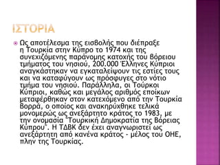  Ως αποτέλεσμα της εισβολής που διέπραξε
η Τουρκία στην Κύπρο το 1974 και της
συνεχιζόμενης παράνομης κατοχής του βόρειου
τμήματος του νησιού, 200.000 Έλληνες Κύπριοι
αναγκάστηκαν να εγκαταλείψουν τις εστίες τους
και να καταφύγουν ως πρόσφυγες στο νότιο
τμήμα του νησιού. Παράλληλα, οι Τούρκοι
Κύπριοι, καθώς και μεγάλος αριθμός εποίκων
μεταφέρθηκαν στον κατεχόμενο από την Τουρκία
βορρά, ο οποίος και ανακηρύχθηκε τελικά
μονομερώς ως ανεξάρτητο κράτος το 1983, με
την ονομασία "Τουρκική Δημοκρατία της Βόρειας
Κύπρου". Η ΤΔΒΚ δεν έχει αναγνωριστεί ως
ανεξάρτητη από κανένα κράτος - μέλος του ΟΗΕ,
πλην της Τουρκίας.
 