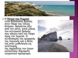  Η Πέτρα του Ρωμιού,
είναι θαλάσσιος βράχος
στην Πάφο της νότιας
Κύπρου. Βρίσκεται έξω
από την ακτή, κατά μήκος
του κεντρικού δρόμου
που οδηγεί από την Πάφο
προς την Λεμεσό. Ο
συνδυασμός της ομορφιάς
της περιοχής και η θέση
της στην μυθολογία ως
γενέτειρας
της Αφροδίτης την έχουν
καταστήσει δημοφιλή
τουριστικό προορισμό.
 