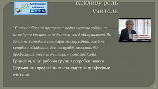  "Є такий відомий постулат: жодна система освіти не
може бути кращою, аніж вчителі, які в ній працюють.Як
би ми не змінювали стандарт змісту освіти, яке б не
купували обладнання, все, насправді, залежить від
професійних якостей вчителя, – пояснює Лілія
Гриневич, член робочої групи з розробки нового
Державного професійного стандарту за професіями
вчителів.
14
 