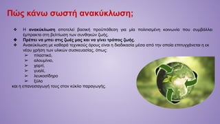 Πώς κάνω σωστή ανακύκλωση;
❖ Η ανακύκλωση αποτελεί βασική προϋπόθεση για μία πολιτισμένη κοινωνία που συμβάλλει
έμπρακτα στη βελτίωση των συνθηκών ζωής.
❖ Πρέπει να μπει στις ζωές μας και να γίνει τρόπος ζωής.
❖ Ανακύκλωση με καθαρά τεχνικούς όρους είναι η διαδικασία μέσα από την οποία επιτυγχάνεται η εκ
νέου χρήση των υλικών συσκευασίας, όπως:
➢ πλαστικό,
➢ αλουμίνιο,
➢ χαρτί,
➢ γυαλί,
➢ λευκοσίδηρο
➢ ξύλο
και η επανεισαγωγή τους στον κύκλο παραγωγής.
 