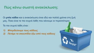 Πώς κάνω σωστή ανακύκλωση;
Οι μπλε κάδοι και η ανακύκλωση είναι εδώ και πολλά χρόνια στη ζωή
μας. Ποια είναι τα πιο συχνά λάθη που κάνουμε οι περισσότεροι;
Τα πιο συχνά λάθη είναι :
1) Μπερδεύουμε τους κάδους
2) Πετάμε τα σκουπίδια έξω από τους κάδους
 