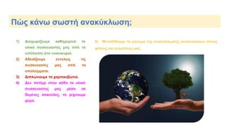 Πώς κάνω σωστή ανακύκλωση;
1) Διαχωρίζουμε καθημερινά τα
υλικά συσκευασίας μας από τα
υπόλοιπα στο νοικοκυριό.
2) Αδειάζουμε εντελώς τις
συσκευασίες μας από τα
υπολείμματα.
3) Διπλώνουμε τα χαρτοκιβώτια.
4) Δεν πετάμε στον κάδο τα υλικά
συσκευασίας μας μέσα σε
δεμένες σακούλες, τα ρίχνουμε
χύμα.
5) Μεταδίδουμε το μήνυμα της ανακύκλωσης συσκευασιών στους
φίλους και γνωστούς μας.
 