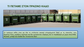 ΤΙ ΠΕΤΑΜΕ ΣΤΟΝ ΠΡΑΣΙΝΟ ΚΑΔΟ
Οι πράσινοι κάδοι είναι για όλα τα υπόλοιπα οικιακά απορρίμματα! Μαζί με τις σακούλες τους
δεμένες! Έτσι, μυρίζουν λιγότερο και δεν ρυπαίνεται ο δρόμος και το πεζοδρόμιο με χύμα σκουπίδια.
Φυσικά, μπάζα και κλαδιά δεν πετιούνται εδώ!
 