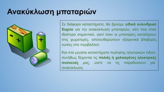 Ανακύκλωση μπαταριών
Σε διάφορα καταστήματα, θα βρούμε ειδικά κυλινδρικά
δοχεία για την ανακύκλωση μπαταριών, κάτι που είναι
ιδιαίτερα σημαντικό, γιατί όταν οι μπαταρίες καταλήγουν
στις χωματερές, απελευθερώνουν εξαιρετικά βλαβερές
ουσίες στο περιβάλλον.
Και στα μεγάλα καταστήματα πώλησης ηλεκτρικών ειδών,
συνήθως δέχονται τις παλιές ή χαλασμένες ηλεκτρικές
συσκευές μας, ώστε να τις παραδώσουν για
ανακύκλωση.
 