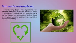 Γιατί να κάνω ανακύκλωση;
Η ανακύκλωση βοηθά στην προστασία του
περιβάλλοντος από χημικές και επικίνδυνες ουσίες
που μπορεί να διαφύγουν στην ατμόσφαιρα, στο νερό
και στο έδαφος από απορρίμματα. Επίσης βοηθά
στην παραγωγή και επαναχρησιμοποίηση χαρτιού και
προστατεύει τα δάση.
 