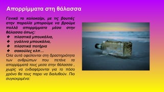 Απορρίμματα στη θάλασσα
Γενικά το καλοκαίρι, με τις βουτιές
στην παραλία μπορούμε να βρούμε
πολλά απορρίμματα μέσα στην
θάλασσα όπως:
❖ πλαστικά μπουκάλια,
❖ γυάλινα μπουκάλια,
❖ πλαστικά ποτήρια
❖ σακούλες κλπ…
Όλα αυτά οφείλονται στη δραστηριότητα
των ανθρώπων που πετάνε τα
απορρίμματά τους μεσα στην θάλασσα ,
χωρίς να ενδιαφέρονται για το πόσο
χρόνο θα τους παρει να διαλυθούν. Πιο
συγκεκριμένα:
 