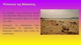 Ρύπανση της θάλασσας
Το καλοκαίρι που πηγαίνουμε συχνά
στην θάλασσα βρίσκουμε πολύ συχνά
σκουπίδια και μερικές φορές τα πετάμε
και οι ίδιοι.
Δυστυχώς το αποτέλεσμα είναι
καταστροφικό. Τα πλάσματα της
θάλασσας πεθαίνουν λόγω αυτής της
κατάστασης .
 