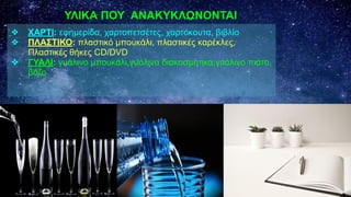 ❖ ΧΑΡΤΙ: εφημερίδα, χαρτοπετσέτες, χαρτόκουτα, βιβλίο
❖ ΠΛΑΣΤΙΚΟ: πλαστικό μπουκάλι, πλαστικές καρέκλες,
Πλαστικές θήκες CD/DVD
❖ ΓΥΑΛΙ: γυάλινο μπουκάλι,γυάλινα διακοσμητικα,γυάλινο πιάτο,
βάζο
ΥΛΙΚΑ ΠΟΥ ΑΝΑΚΥΚΛΩΝΟΝΤΑΙ
 