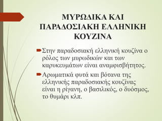 ΜΥΡΩΔΙΚΑ ΚΑΙ
ΠΑΡΑΔΟΣΙΑΚΗ ΕΛΛΗΝΙΚΗ
ΚΟΥΖΙΝΑ
Στην παραδοσιακή ελληνική κουζίνα ο
ρόλος των μυρωδικών και των
καρυκευμάτων είναι αναμφισβήτητος.
Αρωματικά φυτά και βότανα της
ελληνικής παραδοσιακής κουζίνας
είναι η ρίγανη, ο βασιλικός, ο δυόσμος,
το θυμάρι κλπ.
 