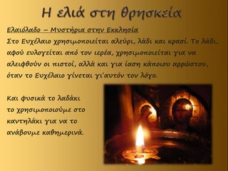 Ελαιόλαδο – Μυστήρια στην Εκκλησία
Στο Ευχέλαιο χρησιμοποιείται αλεύρι, λάδι και κρασί. Το λάδι,
αφού ευλογείται από τον ιερέα, χρησιμοποιείται για να
αλειφθούν οι πιστοί, αλλά και για ίαση κάποιου αρρώστου,
όταν το Ευχέλαιο γίνεται γι΄αυτόν τον λόγο.
Και φυσικά το λαδάκι
το χρησιμοποιούμε στο
καντηλάκι για να το
ανάβουμε καθημερινά.
 