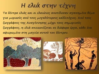 Τα δέντρα ελιάς και οι ελαιώνες αποτέλεσαν αγαπημένο θέμα
για μερικούς από τους μεγαλύτερους καλλιτέχνες. Από τους
ζωγράφους της Αναγέννησης μέχρι τους σημερινούς
ζωγράφους, η ελιά απεικονίζεται σε διάφορα έργα, κάθε ένα
αφιερωμένο στη μαγεία αυτού του δέντρου.
 