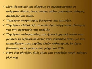  Είναι θρεπτικές και πλούσιες σε περιεκτικότητα σε
ανόργανα άλατα, όπως νάτριο, κάλιο, μαγνήσιο, σίδηρος,
φώσφορος και ιώδιο.
 Παρέχουν απαραίτητες βιταμίνες και αμινοξέα.
 Περιέχουν ελαϊκό οξύ, το οποίο έχει ευεργετικές ιδιότητες
για την προστασία της καρδιάς.
 Περιέχουν πολυφαινόλες, μια φυσική χημική ουσία που
μειώνει το οξειδωτικό στρες στον εγκέφαλο. Έτσι, με την
κατανάλωση μιας μερίδας ελιών καθημερινά, θα έχετε
βελτίωση στην μνήμη σας μέχρι και 25%.
 Μόνο ένα φλιτζάνι ελιές είναι μια σπουδαία πηγή σιδήρου
(4,4 mg).
 