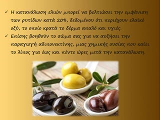  Η κατανάλωση ελιών μπορεί να βελτιώσει την εμφάνιση
των ρυτίδων κατά 20%, δεδομένου ότι περιέχουν ελαϊκό
οξύ, το οποίο κρατά το δέρμα απαλό και υγιές.
 Επίσης βοηθούν το σώμα σας για να αυξήσει την
παραγωγή αδιπονεκτίνης, μιας χημικής ουσίας που καίει
το λίπος για έως και πέντε ώρες μετά την κατανάλωση.
 