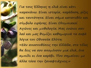 Για τους Έλληνες η ελιά είναι κάτι
παραπάνω. Είναι ιστορία, παράδοση, ρίζες
και ταυτότητα. Είναι σήμα κατατεθέν και
σύμβολο ειρήνης. Είναι Ολυμπιακοί
Αγώνες και μυθολογία. Μας ενώνει σαν
λαό και μας θυμίζει καθημερινά τα σοφά
λόγια του Οδυσσέα Ελύτη:
«Εάν αποσυνθέσεις την Ελλάδα, στο τέλος
θα δεις να σου απομένουν μια ελιά, ένα
αμπέλι κι ένα καράβι. Που σημαίνει: με
άλλα τόσα την ξαναφτιάχνεις.»
 