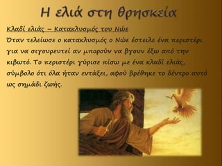 Κλαδί ελιάς – Κατακλυσμός του Νώε
Όταν τελείωσε ο κατακλυσμός ο Νώε έστειλε ένα περιστέρι
για να σιγουρευτεί αν μπορούν να βγουν έξω από την
κιβωτό. Το περιστέρι γύρισε πίσω με ένα κλαδί ελιάς,
σύμβολο ότι όλα ήταν εντάξει, αφού βρέθηκε το δέντρο αυτό
ως σημάδι ζωής.
 