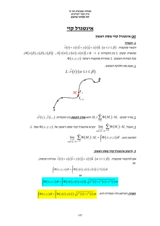‫חי‬ ‫תל‬ ‫אקדמית‬ ‫מכללה‬
‫למדעים‬ ‫ספר‬ ‫בית‬
‫מחשב‬ ‫למדעי‬ ‫חוג‬
145
‫אינטגרל‬
‫קוי‬
)‫(א‬
‫אינטגרל‬
‫ראשון‬ ‫מסוג‬ ‫קווי‬
1
.
‫הגברה‬
‫פונקציה‬ ‫וקטור‬
( ) ( ) ( ) ( ) ( )
i j k
r t x t y t z t t
 
= + +  
‫מתארת‬
‫עקום‬
L
‫הנקודות‬ ‫בין‬
A
‫ו‬
-
B
(
( ) ( ) ( )
( )
; ;
A x y z
  
,
( ) ( ) ( )
( )
; ;
B x y z
  
.)
‫העקום‬ ‫נקודות‬ ‫בכל‬
L
‫רציפה‬ ‫פונקציה‬ ‫מוגדרת‬
( )
; ;
x y z

.
1
.
:‫העקום‬ ‫חלוקת‬ ‫את‬ ‫נבצע‬
A
B
( ) ( )
:
L r t t
 
 
i
t
1
i
t −
i
M
2
.
:‫סכום‬ ‫נגדיר‬
( )
0
n
i i
i
M l
=
 

(
i
l

‫הוא‬
‫הקשת‬ ‫אורך‬
‫בין‬
‫הנקודות‬
( )
1
i
r t −
,
( )
i
r t
.)
3
.
‫הגבול‬
( )
0
max 0
lim
i
n
i i
n
i
l
M l
→
=
 →
 

‫של‬ ‫ראשון‬ ‫מסוג‬ ‫קווי‬ ‫אינטגרל‬ ‫נקרא‬
( )
; ;
x y z

‫מעל‬
L
.
:‫הוא‬ ‫הסימון‬
( ) ( )
0
max 0
lim ; ;
i
n
i i
n
i L
l
M l x y z dl
→
=
 →
  = 
 
.
2
.
‫אינטגרל‬ ‫חישוב‬
‫ראשון‬ ‫מסוג‬ ‫קווי‬
.
‫אם‬
‫לו‬
‫ו‬
‫פונקציה‬ ‫קטור‬
( ) ( ) ( ) ( ) ( )
i j k
r t x t y t z t t
 
= + +  
,‫רציפות‬ ‫נגזרות‬
‫אז‬
( ) ( ) ( ) ( )
( ) ( )
; ; ; ;
L
x y z dl x t y t z t r t dt



 =  
 
‫או‬
( ) ( ) ( ) ( )
( ) ( ) ( ) ( )
2 2 2
; ; ; ;
L
x y z dl x t y t z t x t y t z t dt


  
 =   + +
 
:‫הערה‬
‫הדו‬ ‫הגרסא‬
-
:‫היא‬ ‫ממדית‬
( ) ( ) ( )
( ) ( ) ( )
2 2
; ;
L
x y dl x t y t x t y t dt


 
 =   +
 
 