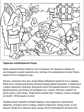 Чудесное освобождение Петра
Ирод схватив Петра и бросил его в темницу. Он приказал отряду из
шестнадцати солдат охранять его, потому что намеревался после Пасхи
вывести его к народу на суд.
Ночью, накануне того дня, когда Ирод собирался вывести его к народу,
Пётр спал, скованный двумя цепями между двумя воинами, а стражники
у ворот охраняли темницу. Внезапно Ангел Господний явился в темницу.
Дотронувшись до Петра, он разбудил его, сказав: «Встань скорее!» И
цепи упали с рук Петра. Тогда Ангел сказал ему: «Надень плащ и следуй
за мной». Пётр вышел за ним.
Пройдя мимо первой и второй охраны, они подошли к железным
воротам, которые вели в город, ворота открылись перед ними, и они
вышли. Когда они прошли одну улицу, Ангел неожиданно оставил его.
 