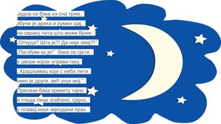Јадна се бака из сна трже,
збуни је дрека и румен сјај,
па свраку пита што може брже:
„Откуда? Шта је?! Да није змај?!’’
„Погађам ко је!’’ бака се сјети,
у дворе корак управи свој.
,,Крадљивац који с неба лети
нико је други, већ унук мој.“
Прилази бака кревету тајно
и гледа лице злаћано, сјајно,
у плавој коси звјездани прах.
 