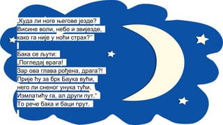„Куда ли ноге његове језде?
Висине воли, небо и звијезде,
како га није у ноћи страх?’’
Бака се љути:
„Погледај врага!
Зар ова глава рођена, драга?!
Прије ћу за брк Баука вући,
него ли сненог унука тући.
Измлатићу га, ал други пут.“
То рече бака и баци прут.
 
