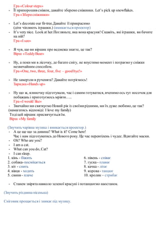 Гра «Colour steps»
- Її припорошив сніжок, давайте зберемо сніжинки. Let’s pick up snowflakes.
Гра «Зберисніжинки»
- Let’s decorate our fir-tree.Давайте її прикрасимо
(діти чіпляють іграшки.) (вмикається проектор)
- It’s very nice. Look at her.Погляньте, яка вона красуня! Скажіть, які іграшки, ви бачите
на ній?
Гра «I see»
- Я чув, що ви віршик про ведмежа знаєте, це так?
Вірш «TeddyBear»
- Ну, а поки ми в лісочку, де багато снігу, не впустимо момент і пограємо у сніжки
незвичайним способом.
Гра «One, two, three, four, five – good bye!»
- Не замерзли в рученята? Давайте погріємось!
Зарядка«Hands up»
- Ну що ж, ялиночку підготували, час і самим готуватися, вчепимо ось тут носочокдля
побажань і приготуємось мріяти…..
Гра «I would like»
- Звичайно ми святкуємо Новий рік із своїмирідними, ми їх дуже любимо, це так?
(намагатись відповіді: I love my family)
Тодіцей віршик присвячується їм.
Вірш «My family
(Звучить чарівна музика і вмикається проектор.)
- А це ще що за дивина? What is it? Come here!
Час і нам підготуватись до Нового року. Це час перевтілень і чудес. Вдягайте маски.
- Oh? Who are you?
- I am a cat.
- What can you do, Cat?
- I can sleep.
1. кінь - біжить
2. собака-посміхається
3. кіт - спить
4. вівця - ходить
5. свиня - плаче
6. півень - співає
7. гуска - плаває
8. качка - літає
9. корова- танцює
10. кролик – стрибає
- Cтанем звірята навколо зеленої красуні і потанцюємо наостанок.
(Звучить різдвяна пісенька)
Сніговик прощається і зникає під музику.
 