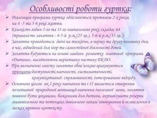 Особливості роботи гуртка:
 Реалізація програми гуртка здійснюється протягом 2-х років,
на 4 -5 та 5-6 році життя.
 Кількість годин І-го та ІІ-го навчального року складає 64
(тривалість заняття : 4-5-й р.ж.(25 хв.), 5-6-й р.ж.(35 хв.)).
 Заняття проводиться двічі на тиждень, в першу та другу половину дня,
в час, відведений для ігор та самостійної діяльності дітей.
 Заняття будуються на основі завдань розвитку освітньої програми
«Дитина», висвітлюючи варіативну частину БКДО.
 При визначенні змісту заняття обов’язково враховуються
принципи:доступності,наочності, систематичності,
комунікативної спрямованості, інтегрованого підходу.
 Основною ціллю як І року навчання та і ІІ являється створення
позитивної природньоï мотивації вивчення іноземної мови, заняття
повинні бути цікавими, бажаними для дитини, активізувати резерви
мимовільного та потенціал довільного запам’ятовування й осмислення в
межах ігрового контексту.
 