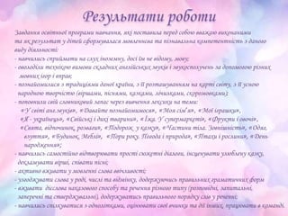 Завдання освітньої програми навчання, які поставила перед собою вважаю виконаними
та як результат у дітей сформувалася мовленнєва та пізнавальна компетентність з даного
виду діяльності:
- навчились сприймати на слух іноземну, досі їм не відому, мову;
- оволоділи технікою вимови складних англійських звуків і звукосполучень за допомогою різних
мовних ігор і вправ;
- познайомилися з традиціями даної країни, з її розташуванням на карті світу, з її усною
народною творчістю (віршами, піснями, казками, лічилками, скоромовками);
- поповнили свій словниковий запас через вивчення лексики на теми:
«У світі анг.звуків», «Давайте познайомимося», «Моя сім’я», «Мої іграшки»,
«Я - українець», «Свійські і дикі тварини», «Їжа. У супермаркеті», «Фрукти і овочі»,
«Свята, відпочинок, розваги», «Подорож у казку», «Частини тіла. Зовнішність», «Одяг,
взуття», «Будинок. Меблі», «Пори року. Погода і природа», «Птахи і рослини», «День
народження»;
- навчились самостійно відтворювати прості сюжетні діалоги, інсценувати улюблену казку,
декламувати вірші, співати пісні;
- активно вживати у мовленні слова ввічливості;
- узгоджувати слова у роді, числі та відмінку, додержуючись правильних граматичних форм
- вживати дієслова наказового способу та речення різного типу (розповідні, запитальні,
заперечні та стверджувальні), додержуватись правильного порядку слів у реченні;
- навчились спілкуватися з однолітками, оцінювати свої вчинки та дії інших, працювати в команді.
 