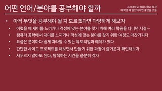어떤 언어/분야를 공부해야 할까 고려대학교 컴퓨터학과 특강
대학생 때 알았더라면 좋았을 것들
• 아직 무엇을 공부해야 될 지 모르겠다면 다양하게 해보자
• 어렸을 때 재미를 느끼거나 적성에 맞는 분야를 찾기 위해 여러 학원을 다니던 시절…
• 컴퓨터 공학에서 재미를 느끼거나 적성에 맞는 분야를 찾기 위한 여정도 마찬가지다
• 요즘은 분야마다 쉽게 따라할 수 있는 튜토리얼과 예제가 있다
• 간단한 사이드 프로젝트를 해보면서 만들기 위한 과정이 즐거운지 확인해보자
• 서두르지 않아도 된다, 탐색하는 시간을 충분히 갖자
 