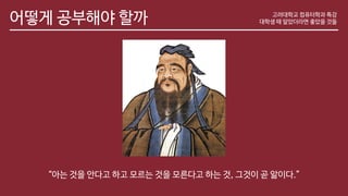 어떻게 공부해야 할까
“아는 것을 안다고 하고 모르는 것을 모른다고 하는 것, 그것이 곧 앎이다.”
고려대학교 컴퓨터학과 특강
대학생 때 알았더라면 좋았을 것들
 