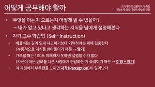 어떻게 공부해야 할까
• 무엇을 아는지 모르는지 어떻게 알 수 있을까?
→ 내가 알고 있다고 생각하는 지식을 남에게 설명해본다
• 자기 교수 학습법 (Self-Instruction)
• 배울 때는 깊이 있게 사고하기보다 기억하려는 쪽에 집중한다
(수동적으로 지식을 받아들이기 때문 → 암기)
• 가르칠 때는 100% 이해하지 못하면 설명할 수가 없다
(자신이 아는 정보를 다른 사람에게 전달하는 게 목적이기 때문 → 이해 + 암기)
• 이 과정에서 부족함을 느끼면 자각(Perception)이 일어난다
고려대학교 컴퓨터학과 특강
대학생 때 알았더라면 좋았을 것들
 