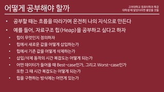 어떻게 공부해야 할까
• 공부할 때는 흐름을 따라가며 온전히 나의 지식으로 만든다
• 예를 들어, 자료구조 힙(Heap)을 공부하고 싶다고 하자
• 힙이 무엇인지 정의하자
• 힙에서 새로운 값을 어떻게 삽입하는가
• 힙에서 기존 값을 어떻게 삭제하는가
• 삽입/삭제 동작의 시간 복잡도는 어떻게 되는가
• 어떤 데이터가 들어올 때 Best-case인가, 그리고 Worst-case인가
또한 그 때 시간 복잡도는 어떻게 되는가
• 힙을 구현하는 방식에는 어떤게 있는가
고려대학교 컴퓨터학과 특강
대학생 때 알았더라면 좋았을 것들
 