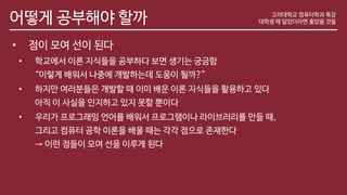 어떻게 공부해야 할까
• 점이 모여 선이 된다
• 학교에서 이론 지식들을 공부하다 보면 생기는 궁금함
“이렇게 배워서 나중에 개발하는데 도움이 될까?”
• 하지만 여러분들은 개발할 때 이미 배운 이론 지식들을 활용하고 있다
아직 이 사실을 인지하고 있지 못할 뿐이다
• 우리가 프로그래밍 언어를 배워서 프로그램이나 라이브러리를 만들 때,
그리고 컴퓨터 공학 이론을 배울 때는 각각 점으로 존재한다
→ 이런 점들이 모여 선을 이루게 된다
고려대학교 컴퓨터학과 특강
대학생 때 알았더라면 좋았을 것들
 